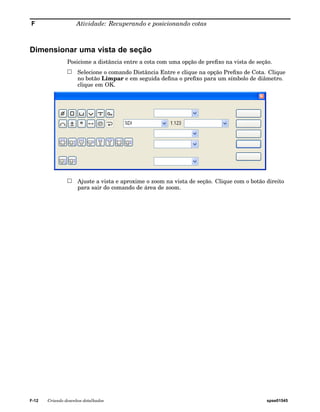 F Atividade: Recuperando e posicionando cotas 
Dimensionar uma vista de seção 
Posicione a distância entre a cota com uma opção de prefixo na vista de seção. 
Selecione o comando Distância Entre e clique na opção Prefixo de Cota. Clique 
no botão Limpar e em seguida defina o prefixo para um símbolo de diâmetro. 
clique em OK. 
Ajuste a vista e aproxime o zoom na vista de seção. Clique com o botão direito 
para sair do comando de área de zoom. 
F-12 Criando desenhos detalhados spse01545 
 