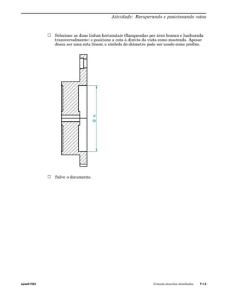 Atividade: Recuperando e posicionando cotas 
Selecione as duas linhas horizontais (flanqueadas por área branca e hachurada 
transversalmente) e posicione a cota à direita da vista como mostrado. Apesar 
dessa ser uma cota linear, o símbolo de diâmetro pode ser usado como prefixo. 
Salve o documento. 
spse01545 Criando desenhos detalhados F-13 
 