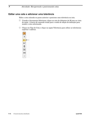 F Atividade: Recuperando e posicionando cotas 
Editar uma cota e adicionar uma tolerância 
Edite a cota colocada no passo anterior e posicione uma tolerância na cota. 
Usando a ferramenta Selecionar, clique na cota de diâmetro de 90 mm na vista 
de seção. A barra de comando muda para o modo de edição de definição para 
mudar a cota selecionada. 
Clique em Tipo de Cota e clique na opção Tolerância para editar as tolerâncias 
superior e inferior. 
F-14 Criando desenhos detalhados spse01545 
 