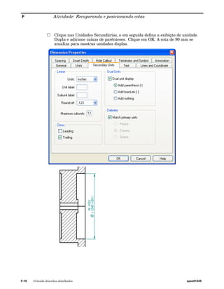 F Atividade: Recuperando e posicionando cotas 
Clique nas Unidades Secundárias, e em seguida defina a exibição de unidade 
Dupla e adicione caixas de parênteses. Clique em OK. A cota de 90 mm se 
atualiza para mostras unidades duplas. 
F-16 Criando desenhos detalhados spse01545 
 