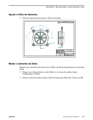 Atividade: Recuperando e posicionando cotas 
Ajuste a folha de desenho. 
Selecione Ajustar para ajustar a folha de desenho. 
Mudar o tamanho da folha 
Observe que o desenho está muito cheio. Mude a borda do desenho para um tamanho 
maior. 
Clique com o botão direito na aba Folha1 e, do menu de atalho, clique 
Configuração de Folha. 
Clique na aba de Fundo e mude a folha de fundo para Folha-A2. Clique em OK. 
spse01545 Criando desenhos detalhados F-17 
 