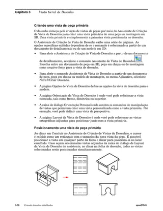 Capítulo 3 Visão Geral de Desenho 
Criando uma vista de peça primária 
O desenho começa pela criação de vistas de peças por meio do Assistente de Criação 
de Vista de Desenho para criar uma vista primária de uma peça ou montagem em 
3D. Uma vista primária é simplesmente a primeira vista posicionada no desenho. 
O Assistente de Criação de Vista de Desenho exibe uma série de páginas. As 
opções específicas exibidas dependem de se o comando é selecionado a partir de um 
documento de detalhamento ou de um modelo em 3D: 
• Para abrir o Assistente de Criação de Vista de Desenho a partir de um documento 
de detalhamento, selecione o comando Assistente de Vista de Desenho . 
Escolha entre um documento de peça em 3D, peça em chapa ou de montagem 
como arquivo fonte para a vista de desenho. 
• Para abrir o comando Assistente de Vista de Desenho a partir de um documento 
de peça, peça em chapa ou modelo de montagem, no menu Aplicativo, selecione 
Novo®Criar Desenho. 
• A página Opções de Vista de Desenho define as opções da vista de desenho para o 
modelo. 
• A página Orientação da Vista de Desenho é onde você pode selecionar a vista 
nomeada, tais como frente, dimétrica ou superior. 
• A caixa de diálogo Orientação Personalizada contém os comandos de manipulação 
de vistas que permitem criar uma vista personalizada como a vista primária. Por 
exemplo, você pode definir uma vista de perspectiva. 
• A página Layout da Vista de Desenho é onde você pode selecionar as vistas 
ortográficas adjuntas para posicionar junto com a vista primária. 
Posicionamento uma vista de peça primária 
Ao clicar em Concluir no Assistente de Criação de Vistas de Desenhos, o cursor 
é exibido como um retângulo com o tamanho da nova vista da peça. É possível 
posicionar a vista em qualquer parte da folha e clicar para posicioná-la no local 
escolhido. Caso sejam selecionadas vistas adjuntas da caixa de diálogo de Layout 
da Vista de Desenho do assistente, ao clicar na folha de desenho, todas as vistas 
selecionadas serão posicionadas simultaneamente. 
3-16 Criando desenhos detalhados spse01545 
 