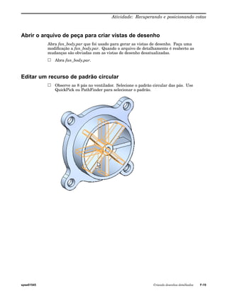 Atividade: Recuperando e posicionando cotas 
Abrir o arquivo de peça para criar vistas de desenho 
Abra fan_body.par que foi usado para gerar as vistas de desenho. Faça uma 
modificação a fan_body.par. Quando o arquivo de detalhamento é reaberto as 
mudanças são obviadas com as vistas de desenho desatualizadas. 
Abra fan_body.par. 
Editar um recurso de padrão circular 
Observe as 8 pás no ventilador. Selecione o padrão circular das pás. Use 
QuickPick ou PathFinder para selecionar o padrão. 
spse01545 Criando desenhos detalhados F-19 
 