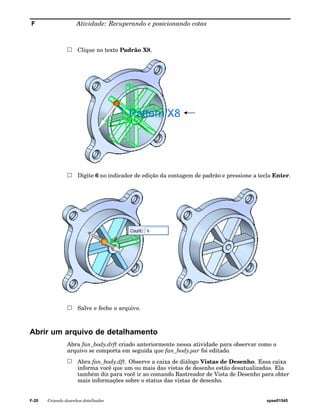 F Atividade: Recuperando e posicionando cotas 
Clique no texto Padrão X8. 
Digite 6 no indicador de edição da contagem de padrão e pressione a tecla Enter. 
Salve e feche o arquivo. 
Abrir um arquivo de detalhamento 
Abra fan_body.drft criado anteriormente nessa atividade para observar como o 
arquivo se comporta em seguida que fan_body.par foi editado. 
Abra fan_body.dft. Observe a caixa de diálogo Vistas de Desenho. Essa caixa 
informa você que um ou mais das vistas de desenho estão desatualizadas. Ela 
também diz para você ir ao comando Rastreador de Vista de Desenho para obter 
mais informações sobre o status das vistas de desenho. 
F-20 Criando desenhos detalhados spse01545 
 