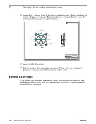 F Atividade: Recuperando e posicionando cotas 
Agora observe que as vistas de desenho se atualizam para refletir a mudança no 
número de pás do ventilador. Também note que as caixas indicando vistas de 
desenho desatualizadas não aparecem mais. 
Ajuste a folha de desenho. 
Salve o arquivo. Isso completa a atividade. Porém, você pode continuar a 
posicionar vistas ou cotas adicionais para prática extra. 
Sumário da atividade 
Na atividade você aprendeu a posicionar cotas e anotações em um desenho. Você 
também aprendeu a editar uma peça e em seguida atualizar as vistas de desenho 
para refletir as mudanças. 
F-22 Criando desenhos detalhados spse01545 
 
