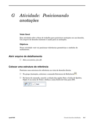 G Atividade: Posicionando 
anotações 
Visão Geral 
Esta atividade cobre o fluxo de trabalho para posicionar anotações em um desenho. 
Um arquivo de desenho existente é usado para as anotações. 
Objetivos 
Nessa atividade você vai posicionar tolerâncias geométricas e símbolos de 
acabamento. 
Abrir arquivo de detalhamento 
Abra annotation_fan.dft. 
Colocar uma estrutura de referência 
Posicione uma estrutura de referência na vista de desenho direita. 
No grupo Anotações, selecione o comando Estrutura de Referência . 
Na barra de comando, cancele a seleção das opções Seta e Linha de Quebra. 
Digite A na caixa de Texto e defina a caixa Estilo de Cota para ISO. 
spse01545 Criando desenhos detalhados G-1 
 