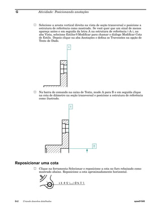 G Atividade: Posicionando anotações 
Selecione a aresta vertical direita na vista de seção transversal e posicione a 
estrutura de referência como mostrado. Se você quer que um sinal de menos 
apareça antes e em seguida da letra A na estrutura de referência (-A-), na 
aba Vista, selecione Estilos®Modificar para chamar o diálogo Modificar Cota 
de Estilo. Depois clique na aba Anotações e defina os Travessões na opção de 
Texto de Dado. 
Na barra de comando na caixa de Texto, mude A para B e em seguida clique 
na cota de diâmetro na seção transversal e posicione a estrutura de referência 
como ilustrado. 
Reposicionar uma cota 
Clique na ferramenta Selecionar e reposicione a cota no furo rebaixado como 
mostrado abaixo. Reposicione a cota aproximadamente horizontal. 
G-2 Criando desenhos detalhados spse01545 
 
