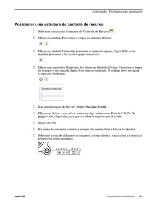 Atividade: Posicionando anotações 
Posicionar uma estrutura de controle de recurso 
Selecione o comando Estrutura de Controle de Recurso . 
Clique no símbolo Posicionar e clique no símbolo Divisor. 
Clique no símbolo Diâmetro, pressione a barra de espaço, digite 0,05, e em 
seguida pressione a barra de espaço novamente. 
Clique nas condições Materiais: S e clique no Símbolo Divisor. Pressione a barra 
de espaços e em seguida digite B no campo conteúdo. O diálogo deve ser igual 
à seguinte ilustração. 
Nas configurações de Salvar: Digite Posição B 0,05. 
Clique em Salvar para salvar essas configurações como Posição B 0,05. Se 
perguntado, clique sim para gravar sobre o arquivo que já existe. 
clique em OK. 
Na barra de comando, cancele a seleção das opções Seta e Linha de Quebra. 
Selecione a cota de diâmetro no escareio inferior direito , e posicione a tolerância 
geométrica como mostrado. 
spse01545 Criando desenhos detalhados G-3 
 