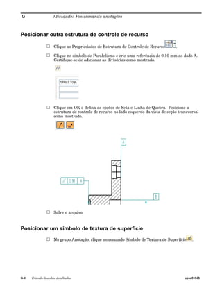 G Atividade: Posicionando anotações 
Posicionar outra estrutura de controle de recurso 
Clique as Propriedades de Estrutura de Controle de Recurso . 
Clique no símbolo de Paralelismo e crie uma referência de 0.10 mm ao dado A. 
Certifique-se de adicionar as divisórias como mostrado. 
Clique em OK e defina as opções de Seta e Linha de Quebra. Posicione a 
estrutura de controle de recurso no lado esquerdo da vista de seção transversal 
como mostrado. 
Salve o arquivo. 
Posicionar um símbolo de textura de superfície 
No grupo Anotação, clique no comando Símbolo de Textura de Superfície . 
G-4 Criando desenhos detalhados spse01545 
 
