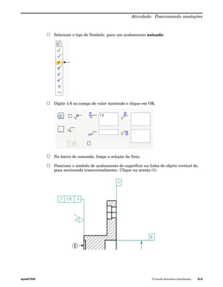 Atividade: Posicionando anotações 
Selecione o tipo de Símbolo: para um acabamento usinado. 
Digite 1.6 no campo de valor mostrado e clique em OK. 
Na barra de comando, limpe a seleção da Seta. 
Posicione o símbolo de acabamento de superfície na linha de objeto vertical da 
peça seccionada transversalmente. Clique na aresta (1). 
spse01545 Criando desenhos detalhados G-5 
 