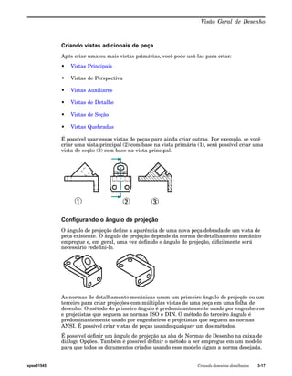 Visão Geral de Desenho 
Criando vistas adicionais de peça 
Após criar uma ou mais vistas primárias, você pode usá-las para criar: 
• Vistas Principais 
• Vistas de Perspectiva 
• Vistas Auxiliares 
• Vistas de Detalhe 
• Vistas de Seção 
• Vistas Quebradas 
É possível usar essas vistas de peças para ainda criar outras. Por exemplo, se você 
criar uma vista principal (2) com base na vista primária (1), será possível criar uma 
vista de seção (3) com base na vista principal. 
Configurando o ângulo de projeção 
O ângulo de projeção define a aparência de uma nova peça dobrada de um vista de 
peça existente. O ângulo de projeção depende da norma de detalhamento mecânico 
empregue e, em geral, uma vez definido o ângulo de projeção, dificilmente será 
necessário redefini-lo. 
As normas de detalhamento mecânicas usam um primeiro ângulo de projeção ou um 
terceiro para criar projeções com múltiplas vistas de uma peça em uma folha de 
desenho. O método do primeiro ângulo é predominantemente usado por engenheiros 
e projetistas que seguem as normas ISO e DIN. O método do terceiro ângulo é 
predominantemente usado por engenheiros e projetistas que seguem as normas 
ANSI. É possível criar vistas de peças usando qualquer um dos métodos. 
É possível definir um ângulo de projeção na aba de Normas de Desenho na caixa de 
diálogo Opções. Também é possível definir o método a ser empregue em um modelo 
para que todos os documentos criados usando esse modelo sigam a norma desejada. 
spse01545 Criando desenhos detalhados 3-17 
 