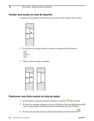 G Atividade: Posicionando anotações 
Ocultar uma aresta na vista de desenho 
A seção de corte produziu arestas extras na vista de seção. Oculte essas arestas. 
Na aba Início, no grupo Arestas, selecione o comando Ocultar Arestas. 
Clique as duas arestas mostradas. 
Posicionar uma linha central na vista de seção 
Na aba Inicial, no grupo Anotação, selecione o comando Linha Central. 
Na barra de comando, assegure-se de que o Estilo de Cota está definido para ISO 
e que o campo opções de Posicionamento está definido para Por 2 Pontos. 
Na barra de comando, clique no botão propriedades de Linha Central . 
G-6 Criando desenhos detalhados spse01545 
 