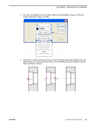 Atividade: Posicionando anotações 
Na caixa de diálogo Linha Central e Marcar Propriedades, clique no Tipo de 
Linha mostrado e clique em OK. 
Posicione a Linha Central através do centro do furo rebaixado selecionando um 
ponto chave em cada extremo do furo. Use IntelliSketch para localizar o ponto 
chave da linha vertical. 
spse01545 Criando desenhos detalhados G-7 
 