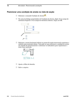 G Atividade: Posicionando anotações 
Posicionar uma condição de aresta na vista de seção 
Selecione o comando Condição de Aresta . 
Na caixa de diálogo propriedades de Condições de Aresta, digite 12 no campo de 
tolerância Superior e 6 no campo de tolerância Inferior. clique em OK. 
Selecione a aresta horizontal inferior na aresta da seção transversal e posicione o 
símbolo como mostrado abaixo. Você pode ter que selecionar a condição de aresta 
em seguida da posicionamento e selecionar os indicadores para reposicionar o 
texto como mostrado. 
Ajuste a folha de desenho. 
Salve o arquivo. 
G-8 Criando desenhos detalhados spse01545 
 