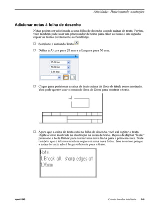 Atividade: Posicionando anotações 
Adicionar notas à folha de desenho 
Notas podem ser adicionada a uma folha de desenho usando caixas de texto. Porém, 
você também pode usar um processador de texto para criar as notas e em seguida 
copiar as Notas diretamente ao SolidEdge. 
Selecione o comando Texto. 
Defina a Altura para 25 mm e a Largura para 50 mm. 
Clique para posicionar a caixa de texto acima do bloco de título como mostrado. 
Você pode querer usar o comando Área de Zoom para mostrar o texto. 
Agora que a caixa de texto está na folha de desenho, você vai digitar o texto. 
Digite o texto mostrado na ilustração na caixa de texto. Depois de digitar "Nota:" 
pressione a tecla Enter para iniciar uma nova linha para a primeira nota. Note 
também que o último caractere segue em uma nova linha. Isso acontece porque 
a caixa de texto não é larga suficiente para a frase. 
spse01545 Criando desenhos detalhados G-9 
 