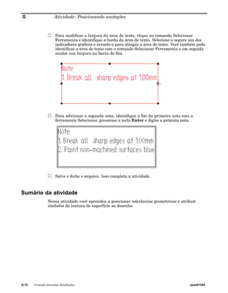 G Atividade: Posicionando anotações 
Para modificar a largura da área de texto, clique no comando Selecionar 
Ferramenta e identifique a borda da área de texto. Selecione e segure um dos 
indicadores gráficos e arraste-o para alargar a área de texto. Você também pode 
identificar a área de texto com o comando Selecionar Ferramenta e em seguida 
mudar sua largura na barra de fita. 
Para adicionar a segunda nota, identifique o fim da primeira nota com a 
ferramenta Selecionar, pressione a tecla Enter e digite a próxima nota. 
Salve e feche o arquivo. Isso completa a atividade. 
Sumário da atividade 
Nessa atividade você aprendeu a posicionar tolerâncias geométricas e atribuir 
símbolos de textura de superfície ao desenho. 
G-10 Criando desenhos detalhados spse01545 
 