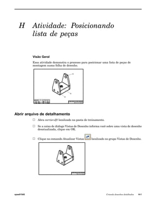 H Atividade: Posicionando 
lista de peças 
Visão Geral 
Essa atividade demonstra o processo para posicionar uma lista de peças de 
montagem numa folha de desenho. 
Abrir arquivo de detalhamento 
Abra carrier.dft localizado na pasta de treinamento. 
Se a caixa de diálogo Vistas de Desenho informa você sobre uma vista de desenho 
desatualizada, clique em OK. 
Clique no comando Atualizar Vistas localizado no grupo Vistas de Desenho. 
spse01545 Criando desenhos detalhados H-1 
 