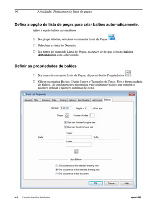 H Atividade: Posicionando lista de peças 
Defina a opção de lista de peças para criar balões automaticamente. 
Ative a opção balões automáticos 
No grupo tabelas, selecione o comando Lista de Peças . 
Selecione a vista de Desenho. 
Na barra de comando Lista de Peças, assegure-se de que o botão Balões 
Automáticos está selecionado. 
Definir as propriedades de balões 
Na barra de comando Lista de Peças, clique no botão Propriedades . 
Clique na página Balões. Digite 5 para o Tamanho do Texto. Use a forma padrão 
de balões. As configurações mostradas vão posicionar balões que contêm o 
número ordinal e número cardinal de itens. 
H-2 Criando desenhos detalhados spse01545 
 