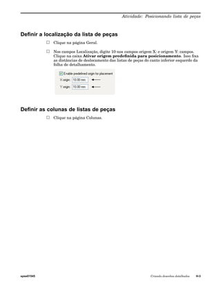 Atividade: Posicionando lista de peças 
Definir a localização da lista de peças 
Clique na página Geral. 
Nos campos Localização, digite 10 nos campos origem X: e origem Y: campos. 
Clique na caixa Ativar origem predefinida para posicionamento. Isso fixa 
as distâncias de deslocamento das listas de peças do canto inferior esquerdo da 
folha de detalhamento. 
Definir as colunas de listas de peças 
Clique na página Colunas. 
spse01545 Criando desenhos detalhados H-3 
 