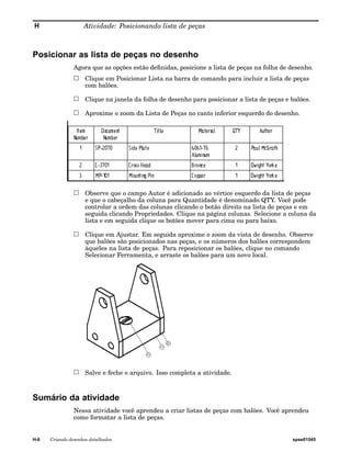 H Atividade: Posicionando lista de peças 
Posicionar as lista de peças no desenho 
Agora que as opções estão definidas, posicione a lista de peças na folha de desenho. 
Clique em Posicionar Lista na barra de comando para incluir a lista de peças 
com balões. 
Clique na janela da folha de desenho para posicionar a lista de peças e balões. 
Aproxime o zoom da Lista de Peças no canto inferior esquerdo do desenho. 
Observe que o campo Autor é adicionado ao vértice esquerdo da lista de peças 
e que o cabeçalho da coluna para Quantidade é denominado QTY. Você pode 
controlar a ordem das colunas clicando o botão direito na lista de peças e em 
seguida clicando Propriedades. Clique na página colunas. Selecione a coluna da 
lista e em seguida clique os botões mover para cima ou para baixo. 
Clique em Ajustar. Em seguida aproxime o zoom da vista de desenho. Observe 
que balões são posicionados nas peças, e os números dos balões correspondem 
àqueles na lista de peças. Para reposicionar os balões, clique no comando 
Selecionar Ferramenta, e arraste os balões para um novo local. 
Salve e feche o arquivo. Isso completa a atividade. 
Sumário da atividade 
Nessa atividade você aprendeu a criar listas de peças com balões. Você aprendeu 
como formatar a lista de peças. 
H-6 Criando desenhos detalhados spse01545 
 