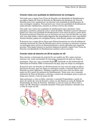 Visão Geral de Desenho 
Criando vistas com qualidade de detalhamento de montagens 
Você pode usar a opção Criar Vistas de Desenho com Qualidade de Detalhamento 
na página Opções de Vista de Desenho de Montagem do Assistente de Vista de 
Desenho para criar rapidamente um desenho com qualidade de detalhamento de 
uma montagem complexa. Para permitir que vistas com qualidade de detalhamento 
sejam geradas rapidamente, somente as arestas visíveis são criadas. 
Você pode usar vistas com qualidade de detalhamento para alimentar vistas 
principais, auxiliares, planos de corte e vistas divididas. Também é possível adicionar 
balões nas vistas com qualidade de detalhamento e criar listas de peças a partir deles. 
É possível posicionar elementos que se conectam com uma vista de desenho com uma 
seta, tais como balões e observações.Algumas das propriedades da vista, como Exibir 
Arestas Ocultas, podem ser corrigidas.Outras, como Escala, podem ser modificadas. 
É possível usar a opção Ativar Peças para Dimensionamento na caixa de diálogo do 
comando Assistente de Vista de Desenho para ativar (carregar na memória) as peças 
na montagem para usá-las no dimensionamento e outras operações que requerem 
precisão. Esta opção somente se encontra disponível quando a opção Criar Vistas de 
Desenho com Qualidade de Detalhamento também estiver marcada. 
Criando vistas de desenho em 2D de seções em 3D 
Para simular a eliminação de material de um modelo em 3D e expor recursos 
internos, crie vistas seccionadas de uma peça, componente de peça em chapa ou 
montagem. Para isso, use o comando Seção , localizado na aba Informação de 
Fabricação do Produto (PMI) no documento da peça, peça em chapa ou montagem. 
É possível criar um desenho em 2D diretamente de uma vista da seção em 3D no 
documento da peça, peça em chapa ou montagem usando o comando Novo®Criar 
Desenho no menu Aplicativo. Também é possível criar uma vista em 2D de uma 
seção em 3D a partir do ambiente de Detalhamento. Neste caso, use o comando 
Assistente de Vista de Desenho e selecione o arquivo de montagem, peça ou peça em 
chapa que contém a vista da seção em 3D. 
Após posicionar a vista na folha, selecione o comando Propriedades a partir do 
menu de atalho da vista do desenho e clique na aba Seções na caixa de diálogo de 
Propriedades de Vista de Desenho. Selecione a vista de seção em 3D na lista e 
clique em OK. Selecione o comando Atualizar Vista para atualizar o desenho com 
a vista de seção em 3D. 
spse01545 Criando desenhos detalhados 3-19 
 