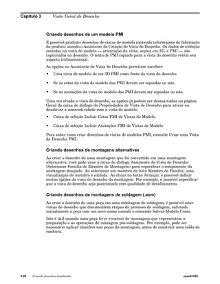 Capítulo 3 Visão Geral de Desenho 
Criando desenhos de um modelo PMI 
É possível produzir desenhos de vistas de modelo contendo informações de fabricação 
do produto usando o Assistente de Criação de Vista de Desenho. Os dados de exibição 
contidos na vista do modelo — orientação da vista, seções em 3D, e PMI — são 
capturados no desenho. O texto de PMI copiado para a vista do desenho retém seu 
aspecto tridimensional. 
As opções no Assistente de Vista de Desenho permitem escolher: 
• Uma vista de modelo de em 3D PMI como fonte da vista do desenho. 
• Se as cotas da vista do modelo das PMI devem ser copiadas ou não. 
• Se as anotações da vista do modelo das PMI devem ser copiadas ou não. 
Uma vez criada a vista do desenho, as opções já podem ser desmarcadas na página 
Geral da caixa de diálogo de Propriedades de Vista de Desenho para ativar ou 
desativar a associatividade com a vista do modelo: 
• Caixa de seleção Incluir Cotas PMI de Vistas do Modelo. 
• Caixa de seleção Incluir Anotações PMI de Vistas de Modelo. 
Para saber como criar desenhos de vistas de modelos PMI, consulte Criar uma Vista 
de Desenho PMI. 
Criando desenhos de montagens alternativas 
Ao criar o desenho de uma montagem que foi convertido em uma montagem 
alternativa, você pode usar a caixa de diálogo Assistente de Vista de Desenho 
(Selecionar Família de Membro de Montagem) para especificar o componente da 
montagem desejado. Ao selecionar um membro da lista Membro de Família, uma 
visualização do membro é exibida. Ao clicar no botão Avançar, é possível definir 
outras opções da vista do desenho da montagem. Por exemplo, é possível especificar 
que a vista do desenho seja posicionada com qualidade de detalhamento. 
Criando desenhos de montagens de soldagem (.asm) 
Ao criar o desenho de uma peça em uma montagem de soldagem, é possível criar 
vistas de desenho que documentem etapas do processo de soldagem, salvando 
inicialmente a peça com um novo nome usando o comando Salvar Modelo Como. 
Isto é útil quando uma peça tiver recursos de montagem que representem a 
preparação e as operações de usinagem pós-soldagem. Por exemplo, pode ser 
necessário aplicar chanfros nas peças da montagem, antes de construir uma solda de 
ranhura. 
3-20 Criando desenhos detalhados spse01545 
 