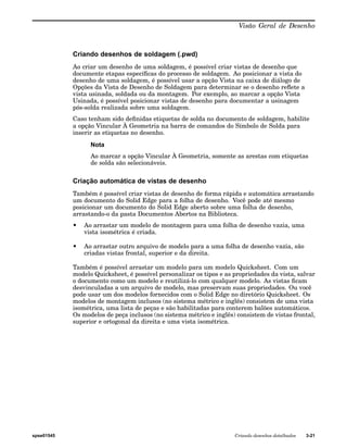 Visão Geral de Desenho 
Criando desenhos de soldagem (.pwd) 
Ao criar um desenho de uma soldagem, é possível criar vistas de desenho que 
documente etapas específicas do processo de soldagem. Ao posicionar a vista do 
desenho de uma soldagem, é possível usar a opção Vista na caixa de diálogo de 
Opções da Vista de Desenho de Soldagem para determinar se o desenho reflete a 
vista usinada, soldada ou da montagem. Por exemplo, ao marcar a opção Vista 
Usinada, é possível posicionar vistas de desenho para documentar a usinagem 
pós-solda realizada sobre uma soldagem. 
Caso tenham sido definidas etiquetas de solda no documento de soldagem, habilite 
a opção Vincular À Geometria na barra de comandos do Símbolo de Solda para 
inserir as etiquetas no desenho. 
Nota 
Ao marcar a opção Vincular À Geometria, somente as arestas com etiquetas 
de solda são selecionáveis. 
Criação automática de vistas de desenho 
Também é possível criar vistas de desenho de forma rápida e automática arrastando 
um documento do Solid Edge para a folha de desenho. Você pode até mesmo 
posicionar um documento do Solid Edge aberto sobre uma folha de desenho, 
arrastando-o da pasta Documentos Abertos na Biblioteca. 
• Ao arrastar um modelo de montagem para uma folha de desenho vazia, uma 
vista isométrica é criada. 
• Ao arrastar outro arquivo de modelo para a uma folha de desenho vazia, são 
criadas vistas frontal, superior e da direita. 
Também é possível arrastar um modelo para um modelo Quicksheet. Com um 
modelo Quicksheet, é possível personalizar os tipos e as propriedades da vista, salvar 
o documento como um modelo e reutilizá-lo com qualquer modelo. As vistas ficam 
desvinculadas a um arquivo de modelo, mas preservam suas propriedades. Ou você 
pode usar um dos modelos fornecidos com o Solid Edge no diretório Quicksheet. Os 
modelos de montagem inclusos (no sistema métrico e inglês) consistem de uma vista 
isométrica, uma lista de peças e são habilitadas para conterem balões automáticos. 
Os modelos de peça inclusos (no sistema métrico e inglês) consistem de vistas frontal, 
superior e ortogonal da direita e uma vista isométrica. 
spse01545 Criando desenhos detalhados 3-21 
 