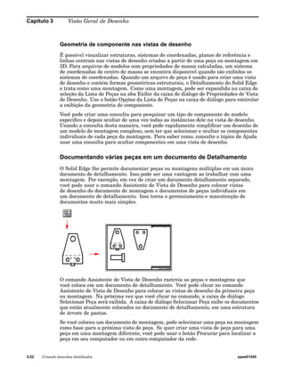 Capítulo 3 Visão Geral de Desenho 
Geometria de componente nas vistas de desenho 
É possível visualizar estruturas, sistemas de coordenadas, planos de referência e 
linhas centrais nas vistas de desenho criadas a partir de uma peça ou montagem em 
3D. Para arquivos de modelos com propriedades de massa calculadas, um sistema 
de coordenadas de centro de massa se encontra disponível quando são exibidos os 
sistemas de coordenadas. Quando um arquivo de peça é usado para criar uma vista 
de desenho e contém formas geométricas estruturais, o Detalhamento do Solid Edge 
o trata como uma montagem. Como uma montagem, pode ser expandida na caixa de 
seleção da Lista de Peças na aba Exibir da caixa de diálogo de Propriedades de Vista 
de Desenho. Use o botão Opções da Lista de Peças na caixa de diálogo para controlar 
a exibição da geometria de componente. 
Você pode criar uma consulta para pesquisar um tipo de componente de modelo 
específico e depois ocultar de uma vez todas as instâncias dele na vista de desenho. 
Usando a consulta desta maneira, você pode rapidamente simplificar um desenho de 
um modelo de montagem complexo, sem ter que selecionar e ocultar os componentes 
individuais de cada peça da montagem. Para saber como, consulte o tópico de Ajuda 
usar uma consulta para ocultar componentes em uma vista de desenho. 
Documentando várias peças em um documento de Detalhamento 
O Solid Edge lhe permite documentar peças ou montagens múltiplas em um único 
documento de detalhamento. Isso pode ser uma vantagem ao trabalhar com uma 
montagem. Por exemplo, em vez de criar um documento detalhamento separado, 
você pode usar o comando Assistente de Vista de Desenho para colocar vistas 
de desenho do documento de montagem e documentos de peças individuais em 
um documento de detalhamento. Isso torna o gerenciamento e manutenção de 
documentos muito mais simples. 
O comando Assistente de Vista de Desenho rastreia as peças e montagens que 
você coloca em um documento de detalhamento. Você pode clicar no comando 
Assistente de Vista de Desenho para colocar as vistas de desenho da primeira peça 
ou montagem. Na próxima vez que você clicar no comando, a caixa de diálogo 
Selecionar Peça será exibida. A caixa de diálogo Selecionar Peça exibe os documentos 
que estão atualmente colocados no documento de detalhamento, em uma estrutura 
de árvore de pastas. 
Se você colocou um documento de montagem, pode selecionar uma peça na montagem 
como base para a próxima vista de peça. Se quer criar uma vista de peça para uma 
peça em uma montagem diferente, você pode usar o botão Procurar para localizar a 
peça em seu computador ou em outro computador da rede. 
3-22 Criando desenhos detalhados spse01545 
 