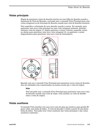 Visão Geral de Desenho 
Vistas principais 
Depois de posicionar vistas de desenho iniciais em uma folha de desenho usando o 
Assistente de Vista de Desenho, você pode usar o comando Vista Principal para criar 
vistas ortogonais ou de ilustração de desenho usando uma vista de desenho existente. 
Você especifica a orientação do novo desenho usando o cursor. Por exemplo, para 
posicionar uma nova vista principal em uma vista ortogonal existente, primeiro 
selecione vista de origem (1), depois posicione o cursor à direita, esquerda, acima 
ou abaixo para posicionar uma nova vista ortogonal (2), ou posicione o cursor 
diagonalmente para posicionar uma nova vista de ilustração(3). 
Quando você usa o comando Vista Principal para posicionar novas vistas de desenho, 
elas são alinhadas com e posicionadas na mesma escala que a vista de origem. 
Nota 
Você não pode usar o comando Vista Principal para posicionar uma nova vista 
de desenho usando uma vista de seção, vista auxiliar, ou vista de detalhe 
como a vista de origem. 
Vistas auxiliares 
O comando Vista Auxiliar cria uma nova vista de peça que mostra a peça girada 90 
graus sobre uma linha de dobra. A vista de desenho é criada a partir do eixo desta 
linha da dobra. Você pode criar vistas auxiliares das vistas principais e das vistas 
auxiliares existentes. 
spse01545 Criando desenhos detalhados 3-23 
 