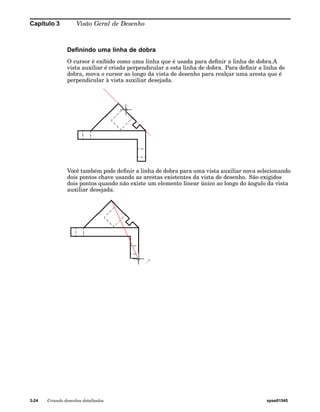 Capítulo 3 Visão Geral de Desenho 
Definindo uma linha de dobra 
O cursor é exibido como uma linha que é usada para definir a linha de dobra.A 
vista auxiliar é criada perpendicular a esta linha de dobra. Para definir a linha de 
dobra, mova o cursor ao longo da vista de desenho para realçar uma aresta que é 
perpendicular à vista auxiliar desejada. 
Você também pode definir a linha de dobra para uma vista auxiliar nova selecionando 
dois pontos chave usando as arestas existentes da vista de desenho. São exigidos 
dois pontos quando não existe um elemento linear único ao longo do ângulo da vista 
auxiliar desejada. 
3-24 Criando desenhos detalhados spse01545 
 