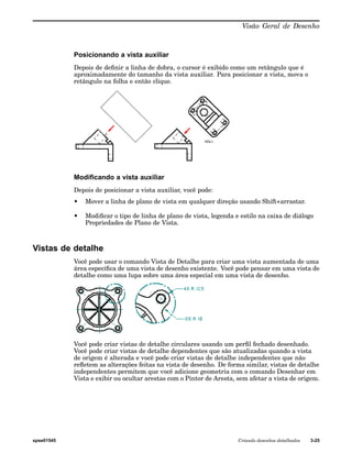 Visão Geral de Desenho 
Posicionando a vista auxiliar 
Depois de definir a linha de dobra, o cursor é exibido como um retângulo que é 
aproximadamente do tamanho da vista auxiliar. Para posicionar a vista, mova o 
retângulo na folha e então clique. 
Modificando a vista auxiliar 
Depois de posicionar a vista auxiliar, você pode: 
• Mover a linha de plano de vista em qualquer direção usando Shift+arrastar. 
• Modificar o tipo de linha de plano de vista, legenda e estilo na caixa de diálogo 
Propriedades de Plano de Vista. 
Vistas de detalhe 
Você pode usar o comando Vista de Detalhe para criar uma vista aumentada de uma 
área específica de uma vista de desenho existente. Você pode pensar em uma vista de 
detalhe como uma lupa sobre uma área especial em uma vista de desenho. 
Você pode criar vistas de detalhe circulares usando um perfil fechado desenhado. 
Você pode criar vistas de detalhe dependentes que são atualizadas quando a vista 
de origem é alterada e você pode criar vistas de detalhe independentes que não 
refletem as alterações feitas na vista de desenho. De forma similar, vistas de detalhe 
independentes permitem que você adicione geometria com o comando Desenhar em 
Vista e exibir ou ocultar arestas com o Pintor de Aresta, sem afetar a vista de origem. 
spse01545 Criando desenhos detalhados 3-25 
 