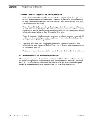 Capítulo 3 Visão Geral de Desenho 
Vistas de Detalhes Dependentes e Independentes 
• Vistas de detalhe independentes são vinculadas à origem a partir da qual são 
criadas. Para alterar o sombreamento, a exibição da aresta ou outros aspectos 
da vista de detalhe dependente, você deve fazer a alterações na vista de origem 
e atualizar ambas as vistas. 
• Vistas de detalhe independentes podem ter propriedades de exibição diferentes 
da vista de desenho de origem. Por exemplo, você pode exibir ou ocultar as peças, 
exibir linhas ocultas, adicionar sombreados ou desenhar em uma vista de detalhe 
independente sem afetar a vista de desenho de origem. 
• Vistas dependentes e independentes podem ser criadas a partir de geometria 3D 
contida em vistas principais, vistas auxiliares, outras vistas de detalhe, vistas 
de seção e vistas de seção quebrada. 
• Você pode criar uma vista de detalhe dependente, mas não pode criar uma 
independente, a partir de um Modelo 2D e a partir de uma vista de desenho que 
foi convertida para 2D. 
• Você não pode criar vistas de detalhe a partir de vistas de desenho desatualizadas. 
Convertendo vistas de detalhes dependentes 
Depois de criada, você pode converter uma vista de detalhe dependente em uma vista 
de detalhe independente selecionando a vista e selecionando o comando Converter 
em Vista Detalhada Independente no menu de atalho. No entanto, você não pode 
converter uma vista de detalhe independente em uma vista dependente. 
3-26 Criando desenhos detalhados spse01545 
 