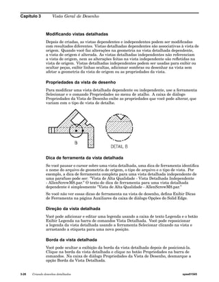 Capítulo 3 Visão Geral de Desenho 
Modificando vistas detalhadas 
Depois de criadas, as vistas dependentes e independentes podem ser modificadas 
com resultados diferentes. Vistas detalhadas dependentes são associativas à vista de 
origem. Quando você faz alterações na geometria na vista detalhada dependente, 
a vista de origem é alterada. As vistas detalhadas independentes não referenciam 
a vista de origem, nem as alterações feitas na vista independente são refletidas na 
vista de origem. Vistas detalhadas independentes podem ser usadas para exibir ou 
ocultar peças, exibir linhas ocultas, adicionar sombras ou desenhar na vista sem 
afetar a geometria da vista de origem ou as propriedades da vista. 
Propriedades da vista de desenho 
Para modificar uma vista detalhada dependente ou independente, use a ferramenta 
Selecionar e o comando Propriedades no menu de atalho. A caixa de diálogo 
Propriedades da Vista de Desenho exibe as propriedades que você pode alterar, que 
variam com o tipo de vista de detalhe. 
Dica de ferramenta da vista detalhada 
Se você pausar o cursor sobre uma vista detalhada, uma dica de ferramenta identifica 
o nome do arquivo de geometria de origem, o tipo de arquivo e o tipo de vista. Por 
exemplo, a dica de ferramenta completa para uma vista detalhada independente de 
uma parafuso pode ser: "Vista de Alta Qualidade - Vista Detalhada Independente 
- AllenScrewM8.par." O texto de dica de ferramenta para uma vista detalhada 
dependente é simplesmente "Vista de Alta Qualidade - AllenScrewM8.par." 
Se você não ver essas dicas de ferramenta na vista de desenho, defina Exibir Dicas 
de Ferramenta na página Auxiliares da caixa de diálogo Opções do Solid Edge. 
Direção da vista detalhada 
Você pode adicionar e editar uma legenda usando a caixa de texto Legenda e o botão 
Exibir Legenda na barra de comandos Vista Detalhada. Você pode reposicionar 
a legenda da vista detalhada usando a ferramenta Selecionar clicando na vista e 
arrastando a etiqueta para uma nova posição. 
Borda da vista detalhada 
Você pode ocultar a exibição da borda da vista detalhada depois de posicioná-la. 
Clique na borda da vista detalhada e clique no botão Propriedades na barra de 
comandos. Na caixa de diálogo Propriedades da Vista de Desenho, desmarque a 
opção Borda da Vista Detalhada. 
3-28 Criando desenhos detalhados spse01545 
 