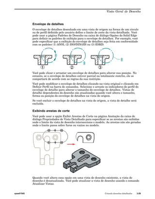 Visão Geral de Desenho 
Envelope de detalhes 
O envelope de detalhes desenhado em uma vista de origem na forma de um círculo 
ou de perfil definido pelo usuário define o limite de corte da vista detalhada. Você 
pode usar a página Padrões de Desenho na caixa de diálogo Opções do Solid Edge 
para definir os padrões de exibição para o envelope de detalhes. Por exemplo, você 
pode especificar que a exibição do envelope de detalhes seja feita em conformidade 
com os padrões (1) ANSI, (2) ISO/DIN/JIS ou (3) ESKD. 
Você pode clicar e arrastar um envelope de detalhes para alterar sua posição. No 
entanto, se o envelope de detalhes estiver parcial ou totalmente restrito, ele se 
comportará de acordo com as regras da sua restrição. 
Você pode modificar o envelope de detalhes clicando na vista original e clicando em 
Definir Perfil na barra de comandos. Selecione e arraste os indicadores do perfil do 
envelope de detalhe para alterar o tamanho do envelope de detalhes. Vistas de 
detalhe dependentes do desenho são atualizadas quando você altera o tamanho, 
forma ou posição do envelope de detalhes na vista de origem. 
Se você excluir o envelope de detalhes na vista de origem, a vista de detalhe será 
excluída. 
Exibindo arestas de corte 
Você pode usar a opção Exibir Arestas de Corte na página Anotação da caixa de 
diálogo Propriedades de Vista Detalhada para especificar se as arestas são exibidas 
onde o limite da vista de desenho intersecciona o modelo. As arestas não são geradas 
onde o limite passa sobre furos ou vazios no modelo. 
Quando você altera essa opção em uma vista de desenho existente, a vista de 
desenho é desatualizada. Você pode atualizar a vista de desenho usando o comando 
Atualizar Vistas. 
spse01545 Criando desenhos detalhados 3-29 
 