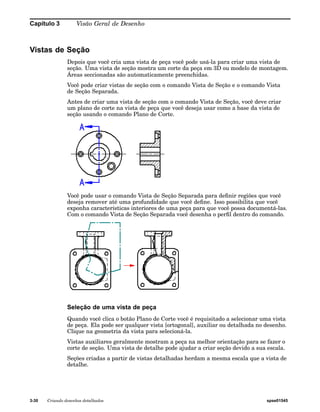 Capítulo 3 Visão Geral de Desenho 
Vistas de Seção 
Depois que você cria uma vista de peça você pode usá-la para criar uma vista de 
seção. Uma vista de seção mostra um corte da peça em 3D ou modelo de montagem. 
Áreas seccionadas são automaticamente preenchidas. 
Você pode criar vistas de seção com o comando Vista de Seção e o comando Vista 
de Seção Separada. 
Antes de criar uma vista de seção com o comando Vista de Seção, você deve criar 
um plano de corte na vista de peça que você deseja usar como a base da vista de 
seção usando o comando Plano de Corte. 
Você pode usar o comando Vista de Seção Separada para definir regiões que você 
deseja remover até uma profundidade que você define. Isso possibilita que você 
exponha características interiores de uma peça para que você possa documentá-las. 
Com o comando Vista de Seção Separada você desenha o perfil dentro do comando. 
Seleção de uma vista de peça 
Quando você clica o botão Plano de Corte você é requisitado a selecionar uma vista 
de peça. Ela pode ser qualquer vista [ortogonal], auxiliar ou detalhada no desenho. 
Clique na geometria da vista para selecioná-la. 
Vistas auxiliares geralmente mostram a peça na melhor orientação para se fazer o 
corte de seção. Uma vista de detalhe pode ajudar a criar seção devido a sua escala. 
Seções criadas a partir de vistas detalhadas herdam a mesma escala que a vista de 
detalhe. 
3-30 Criando desenhos detalhados spse01545 
 