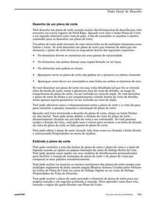 Visão Geral de Desenho 
Desenho de um plano de corte 
Você desenha um plano de corte usando muitas das ferramentas de desenho que você 
encontra em outros lugares do Solid Edge. Quando você clica o botão Plano de Corte 
e em seguida seleciona uma vista de peça, a fita de comandos se atualiza e mostra 
comandos para se desenhar um plano de corte. 
Um plano de corte pode consistir de uma única linha ou de múltiplos elementos como 
linhas e arcos. Se você desenhar um plano de corte que consiste de mais que um 
elemento, o plano de corte deverá se enquadrar dentro dos seguintes requisitos: 
• Os elementos devem se encontrar em seus pontos de extremidade. 
• Os elementos não podem formar uma região fechada ou ter laços. 
• Os elementos não podem se cruzar. 
• Quaisquer arcos no plano de corte não podem ser o primeiro ou ultimo elemento. 
• Quaisquer arcos dever ser conectados a uma linha em ambos os términos do arco. 
Se você desenhar um plano de corte em uma vista detalhada tal que ele se estenda 
além da borda de corte, então a geometria fora da vista de detalhe, ao longo do 
comprimento do plano de corte, vai ser incluída na vista de seção. Se você desenhar 
o plano de corte de forma a ser completamente contido dentro da vista de detalhe, 
então apenas aquela geometria vai ser incluída na vista de seção. 
Você pode adicionar cotas e relacionamentos entre o plano de corte e a vista da peça 
para controlar a posição, tamanho e orientação do plano de corte. 
Quando você tiver terminado o desenho do plano de corte, clique no botão Fechar 
na aba inicial. Você pode então definir a direção da vista do plano de corte 
dinamicamente clicando em um lado da vista a ser seccionada. Se você precisar 
mudar a direção da vista, você pode usar o cursor para arrastar a as linha de direção 
da vista do plano de corte ao lado oposto do plano de corte. 
Você pode editar o plano de corte clicando nele duas vezes ou clicando o botão direito 
e selecionando Propriedades no menu de atalhos. 
Exibindo o plano de corte 
Você pode controlar a tela das linhas do plano de corte e plano de vista e o texto da 
legenda usando as opções na página Anotação da caixa de diálogo Estilo de Cota. 
Você pode ajustar essas opções em seus modelos de detalhamento personalizados 
para facilitar a criação de anotações de plano de corte e de plano de vista que 
cumpram os seus padrões automaticamente. 
Você pode ocultar ou mostras as arestas resultantes dos planos de corte criados com 
múltiplos segmentos de linha usando aopção Mostrar Arestas Criadas pelos Vértices 
da Linha do Plano de Corte na caixa de diálogo Opções ou na caixa de diálogo 
Propriedades da Vista de Desenho. 
Você pode ocultar o plano de corte movendo o elemento de plano de corte para sua 
própria camada e em seguida ocultando a camada. Para aprender como fazer isto, 
consulte o tópico da ajuda Ocultar um Plano de Corte. 
spse01545 Criando desenhos detalhados 3-31 
 