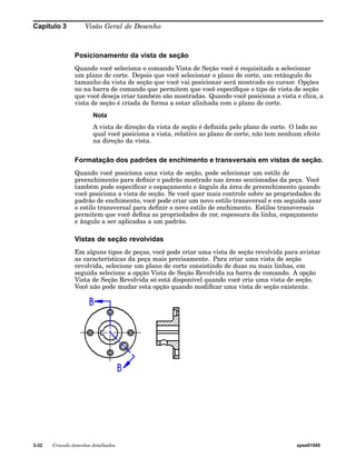 Capítulo 3 Visão Geral de Desenho 
Posicionamento da vista de seção 
Quando você seleciona o comando Vista de Seção você é requisitado a selecionar 
um plano de corte. Depois que você selecionar o plano de corte, um retângulo do 
tamanho da vista de seção que você vai posicionar será mostrado no cursor. Opções 
no na barra de comando que permitem que você especifique o tipo de vista de seção 
que você deseja criar também são mostradas. Quando você posiciona a vista e clica, a 
vista de seção é criada de forma a estar alinhada com o plano de corte. 
Nota 
A vista de direção da vista de seção é definida pelo plano de corte. O lado no 
qual você posiciona a vista, relativo ao plano de corte, não tem nenhum efeito 
na direção da vista. 
Formatação dos padrões de enchimento e transversais em vistas de seção. 
Quando você posiciona uma vista de seção, pode selecionar um estilo de 
preenchimento para definir o padrão mostrado nas áreas seccionadas da peça. Você 
também pode especificar o espaçamento e ângulo da área de preenchimento quando 
você posiciona a vista de seção. Se você quer mais controle sobre as propriedades do 
padrão de enchimento, você pode criar um novo estilo transversal e em seguida usar 
o estilo transversal para definir o novo estilo de enchimento. Estilos transversais 
permitem que você defina as propriedades de cor, espessura da linha, espaçamento 
e ângulo a ser aplicadas a um padrão. 
Vistas de seção revolvidas 
Em alguns tipos de peças, você pode criar uma vista de seção revolvida para avistar 
as características da peça mais precisamente. Para criar uma vista de seção 
revolvida, selecione um plano de corte consistindo de duas ou mais linhas, em 
seguida selecione a opção Vista de Seção Revolvida na barra de comando. A opção 
Vista de Seção Revolvida só está disponível quando você cria uma vista de seção. 
Você não pode mudar esta opção quando modificar uma vista de seção existente. 
3-32 Criando desenhos detalhados spse01545 
 