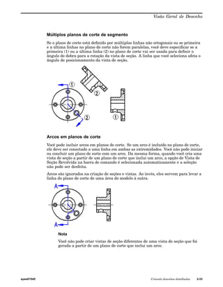 Visão Geral de Desenho 
Múltiplos planos de corte de segmento 
Se o plano de corte está definido por múltiplas linhas não ortogonais ou se primeira 
e a última linhas no plano de corte não forem paralelas, você deve especificar se a 
primeira (1) ou a última linha (2) no plano de corte vai ser usada para definir o 
ângulo de dobra para a rotação da vista de seção. A linha que você seleciona afeta o 
ângulo de posicionamento da vista de seção. 
Arcos em planos de corte 
Você pode incluir arcos em planos de corte. Se um arco é incluído no plano de corte, 
ele deve ser conectado a uma linha em ambas as extremidades. Você não pode iniciar 
ou concluir um plano de corte com um arco. Da mesma forma, quando você cria uma 
vista de seção a partir de um plano de corte que inclui um arco, a opção de Vista de 
Seção Revolvida na barra de comando é selecionada automaticamente e a seleção 
não pode ser desfeita. 
Arcos são ignorados na criação de seções e vistas. Ao invés, eles servem para levar a 
linha do plano de corte de uma área do modelo à outra. 
Nota 
Você não pode criar vistas de seção diferentes de uma vista de seção que foi 
gerada a partir de um plano de corte que inclui um arco. 
spse01545 Criando desenhos detalhados 3-33 
 
