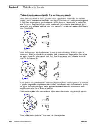 Capítulo 3 Visão Geral de Desenho 
Vistas de seção apenas (seção fina ou fina como papel) 
Para criar uma vista de seção que não inclui a geometria atrás dela, use o botão 
Seção Apenas na barra de comando. Essa opção cria uma vista de seção onde apenas 
a fatia fina da geometria que intersecta o plano de corte é mostrada. A geometria 
que fica atrás do plano de corte não é processada ou mostrada. Por exemplo, você 
pode criar uma vista de seção de uma peça na qual a característica rasgo de chaveta 
não é mostrada. 
Para ilustrar mais detalhadamente, se você girasse uma vista de seção típica e 
uma vista de seção do tipo Seção Apenas, você veria metade da peça com uma vista 
de seção típica (1), mas apenas uma fatia fina da peça com uma vista de seção do 
tipo Seção Apenas (2). 
Essa opção é útil quando se cria seções de peças complexas e montagens ao se mostrar 
a geometria por trás do plano de corte criaria confusão ou seria desnecessário. Vistas 
de Seção posicionadas com a opção Apenas Seção também são processadas mais 
rapidamente que vistas de seção padrão. 
Você também pode criar uma vista de seção revolvida usando a opção seção apenas. 
Para saber como, consulte Criar uma vista de seção fina 
3-34 Criando desenhos detalhados spse01545 
 