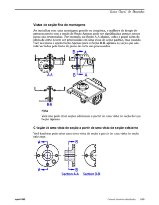 Visão Geral de Desenho 
Vistas de seção fina de montagens 
Ao trabalhar com uma montagem grande ou complexa, a melhora de tempo de 
processamento com a opção de Seção Apenas pode ser significativa porque menos 
peças são processadas. Por exemplo, na Seção A-A abaixo, todas a peças além do 
plano de corte devem ser processadas em uma vista de seção padrão, mas quando 
você seleciona a opção Seção Apenas para a Seção B-B, apenas as peças que são 
intersectadas pela linha do plano de corte são processadas. 
Nota 
Você não pode criar seções adicionais a partir de uma vista de seção do tipo 
Seção Apenas. 
Criação de uma vista de seção a partir de uma vista de seção existente 
Você também pode criar uma nova vista de seção a partir de uma vista de seção 
existente. 
spse01545 Criando desenhos detalhados 3-35 
 
