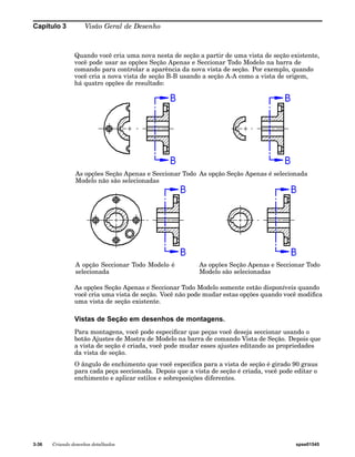 Capítulo 3 Visão Geral de Desenho 
Quando você cria uma nova nesta de seção a partir de uma vista de seção existente, 
você pode usar as opções Seção Apenas e Seccionar Todo Modelo na barra de 
comando para controlar a aparência da nova vista de seção. Por exemplo, quando 
você cria a nova vista de seção B-B usando a seção A-A como a vista de origem, 
há quatro opções de resultado: 
As opções Seção Apenas e Seccionar Todo 
Modelo não são selecionadas 
As opção Seção Apenas é selecionada 
A opção Seccionar Todo Modelo é 
selecionada 
As opções Seção Apenas e Seccionar Todo 
Modelo são selecionadas 
As opções Seção Apenas e Seccionar Todo Modelo somente estão disponíveis quando 
você cria uma vista de seção. Você não pode mudar estas opções quando você modifica 
uma vista de seção existente. 
Vistas de Seção em desenhos de montagens. 
Para montagens, você pode especificar que peças você deseja seccionar usando o 
botão Ajustes de Mostra de Modelo na barra de comando Vista de Seção. Depois que 
a vista de seção é criada, você pode mudar esses ajustes editando as propriedades 
da vista de seção. 
O ângulo de enchimento que você especifica para a vista de seção é girado 90 graus 
para cada peça seccionada. Depois que a vista de seção é criada, você pode editar o 
enchimento e aplicar estilos e sobreposições diferentes. 
3-36 Criando desenhos detalhados spse01545 
 