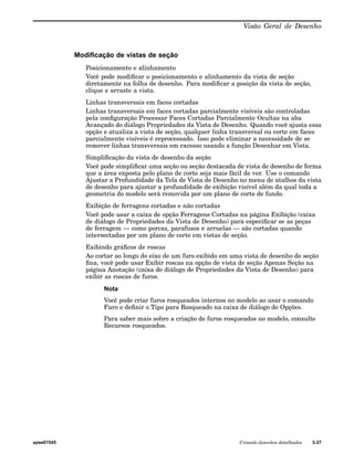Visão Geral de Desenho 
Modificação de vistas de seção 
Posicionamento e alinhamento 
Você pode modificar o posicionamento e alinhamento da vista de seção 
diretamente na folha de desenho. Para modificar a posição da vista de seção, 
clique e arraste a vista. 
Linhas transversais em faces cortadas 
Linhas transversais em faces cortadas parcialmente visíveis são controladas 
pela configuração Processar Faces Cortadas Parcialmente Ocultas na aba 
Avançado do diálogo Propriedades da Vista de Desenho. Quando você ajusta essa 
opção e atualiza a vista de seção, qualquer linha transversal ou corte em faces 
parcialmente visíveis é reprocessado. Isso pode eliminar a necessidade de se 
remover linhas transversais em excesso usando a função Desenhar em Vista. 
Simplificação da vista de desenho da seção 
Você pode simplificar uma seção ou seção destacada de vista de desenho de forma 
que a área exposta pelo plano de corte seja mais fácil de ver. Use o comando 
Ajustar a Profundidade da Tela de Vista de Desenho no menu de atalhos da vista 
de desenho para ajustar a profundidade de exibição visível além da qual toda a 
geometria do modelo será removida por um plano de corte de fundo. 
Exibição de ferragens cortadas e não cortadas 
Você pode usar a caixa de opção Ferragens Cortadas na página Exibição (caixa 
de diálogo de Propriedades da Vista de Desenho) para especificar se as peças 
de ferragem — como porcas, parafusos e arruelas — são cortadas quando 
intersectadas por um plano de corte em vistas de seção. 
Exibindo gráficos de roscas 
Ao cortar ao longo do eixo de um furo exibido em uma vista de desenho de seção 
fina, você pode usar Exibir roscas na opção de vista de seção Apenas Seção na 
página Anotação (caixa de diálogo de Propriedades da Vista de Desenho) para 
exibir as roscas de furos. 
Nota 
Você pode criar furos rosqueados internos no modelo ao usar o comando 
Furo e definir o Tipo para Rosqueado na caixa de diálogo de Opções. 
Para saber mais sobre a criação de furos rosqueados no modelo, consulte 
Recursos rosqueados. 
spse01545 Criando desenhos detalhados 3-37 
 
