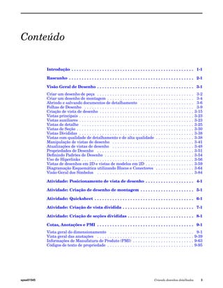 Conteúdo 
Introdução . . . . . . . . . . . . . . . . . . . . . . . . . . . . . . . . . . . . . . . . . . . . . . . . 1-1 
Rascunho . . . . . . . . . . . . . . . . . . . . . . . . . . . . . . . . . . . . . . . . . . . . . . . . . 2-1 
Visão Geral de Desenho . . . . . . . . . . . . . . . . . . . . . . . . . . . . . . . . . . . . . . 3-1 
Criar um desenho de peça . . . . . . . . . . . . . . . . . . . . . . . . . . . . . . . . . . . . . . 3-2 
Criar um desenho de montagem . . . . . . . . . . . . . . . . . . . . . . . . . . . . . . . . . . 3-4 
Abrindo e salvando documentos de detalhamento . . . . . . . . . . . . . . . . . . . . . 3-6 
Folhas de Desenho . . . . . . . . . . . . . . . . . . . . . . . . . . . . . . . . . . . . . . . . . . . 3-9 
Criação de vista de desenho . . . . . . . . . . . . . . . . . . . . . . . . . . . . . . . . . . . . . 3-15 
Vistas principais . . . . . . . . . . . . . . . . . . . . . . . . . . . . . . . . . . . . . . . . . . . . . 3-23 
Vistas auxiliares . . . . . . . . . . . . . . . . . . . . . . . . . . . . . . . . . . . . . . . . . . . . . 3-23 
Vistas de detalhe . . . . . . . . . . . . . . . . . . . . . . . . . . . . . . . . . . . . . . . . . . . . 3-25 
Vistas de Seção . . . . . . . . . . . . . . . . . . . . . . . . . . . . . . . . . . . . . . . . . . . . . . 3-30 
Vistas Divididas . . . . . . . . . . . . . . . . . . . . . . . . . . . . . . . . . . . . . . . . . . . . . 3-38 
Vistas com qualidade de detalhamento e de alta qualidade . . . . . . . . . . . . . . . 3-38 
Manipulação de vistas de desenho . . . . . . . . . . . . . . . . . . . . . . . . . . . . . . . . 3-41 
Atualizações de vistas de desenho . . . . . . . . . . . . . . . . . . . . . . . . . . . . . . . . 3-48 
Propriedades de Desenho . . . . . . . . . . . . . . . . . . . . . . . . . . . . . . . . . . . . . . 3-51 
Definindo Padrões de Desenho . . . . . . . . . . . . . . . . . . . . . . . . . . . . . . . . . . . 3-54 
Uso de Hiperlinks . . . . . . . . . . . . . . . . . . . . . . . . . . . . . . . . . . . . . . . . . . . . 3-56 
Vistas de desenhos em 2D e vistas de modelos em 2D . . . . . . . . . . . . . . . . . . . 3-59 
Diagramação Esquemática utilizando Blocos e Conectores . . . . . . . . . . . . . . . 3-64 
Visão Geral dos Símbolos . . . . . . . . . . . . . . . . . . . . . . . . . . . . . . . . . . . . . . 3-84 
Atividade: Posicionamento de vista de desenho . . . . . . . . . . . . . . . . . . . 4-1 
Atividade: Criação de desenho de montagem . . . . . . . . . . . . . . . . . . . . . 5-1 
Atividade: Quicksheet . . . . . . . . . . . . . . . . . . . . . . . . . . . . . . . . . . . . . . . 6-1 
Atividade: Criação de vista dividida . . . . . . . . . . . . . . . . . . . . . . . . . . . . 7-1 
Atividade: Criação de seções divididas . . . . . . . . . . . . . . . . . . . . . . . . . . 8-1 
Cotas, Anotações e PMI . . . . . . . . . . . . . . . . . . . . . . . . . . . . . . . . . . . . . . 9-1 
Vista geral do dimensionamento . . . . . . . . . . . . . . . . . . . . . . . . . . . . . . . . . 9-1 
Vista geral das anotações . . . . . . . . . . . . . . . . . . . . . . . . . . . . . . . . . . . . . . 9-39 
Informações de Manufatura de Produto (PMI) . . . . . . . . . . . . . . . . . . . . . . . . 9-63 
Códigos de texto de propriedade . . . . . . . . . . . . . . . . . . . . . . . . . . . . . . . . . . 9-95 
spse01545 Criando desenhos detalhados 3 
 