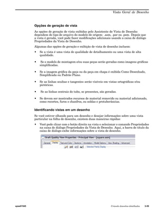 Visão Geral de Desenho 
Opções de geração de vista 
As opções de geração de vista exibidas pelo Assistente de Vista de Desenho 
dependem do tipo de arquivo do modelo de origem: .asm, .par ou .psm. Depois que 
a vista é gerada, você pode fazer modificações adicionais usando a caixa de diálogo 
Propriedades da Vista de Desenho. 
Algumas das opções de geração e exibição de vista de desenho incluem: 
• Se a vista é uma vista de qualidade de detalhamento ou uma vista de alta 
qualidade. 
• Se o modelo de montagem e/ou suas peças serão geradas como imagens gráficas 
simplificadas. 
• Se a imagem gráfica da peça ou da peça em chapa é exibida Como Desenhado, 
Simplificada ou Padrão Plano. 
• Se as linhas ocultas e tangentes serão visíveis em vistas ortográficas e/ou 
pictóricas. 
• Se as linhas centrais do tubo, se presentes, são geradas. 
• Se devem ser mostrados recursos de material removido ou material adicionado, 
como recortes, furos e chanfros, ou soldas e protuberâncias. 
Identificando vistas em um desenho 
Se você estiver olhando para um desenho e desejar informações sobre uma vista 
particular na folha de desenho, existem duas maneiras rápidas: 
• Você pode clicar com o botão direito na vista e selecionar o comando Propriedades 
na caixa de diálogo Propriedades da Vista de Desenho. Aqui, a barra de título da 
caixa de diálogo exibe informações sobre a vista de desenho. 
spse01545 Criando desenhos detalhados 3-39 
 