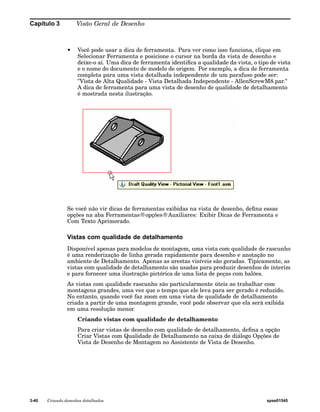 Capítulo 3 Visão Geral de Desenho 
• Você pode usar a dica de ferramenta. Para ver como isso funciona, clique em 
Selecionar Ferramenta e posicione o cursor na borda da vista de desenho e 
deixe-o aí. Uma dica de ferramenta identifica a qualidade da vista, o tipo de vista 
e o nome do documento de modelo de origem. Por exemplo, a dica de ferramenta 
completa para uma vista detalhada independente de um parafuso pode ser: 
"Vista de Alta Qualidade - Vista Detalhada Independente - AllenScrewM8.par." 
A dica de ferramenta para uma vista de desenho de qualidade de detalhamento 
é mostrada nesta ilustração. 
Se você não vir dicas de ferramentas exibidas na vista de desenho, defina essas 
opções na aba Ferramentas®opções®Auxiliares: Exibir Dicas de Ferramenta e 
Com Texto Aprimorado. 
Vistas com qualidade de detalhamento 
Disponível apenas para modelos de montagem, uma vista com qualidade de rascunho 
é uma renderização de linha gerada rapidamente para desenho e anotação no 
ambiente de Detalhamento. Apenas as arestas visíveis são geradas. Tipicamente, as 
vistas com qualidade de detalhamento são usadas para produzir desenhos de ínterim 
e para fornecer uma ilustração pictórica de uma lista de peças com balões. 
As vistas com qualidade rascunho são particularmente úteis ao trabalhar com 
montagens grandes, uma vez que o tempo que ele leva para ser gerado é reduzido. 
No entanto, quando você faz zoom em uma vista de qualidade de detalhamento 
criada a partir de uma montagem grande, você pode observar que ela será exibida 
em uma resolução menor. 
Criando vistas com qualidade de detalhamento 
Para criar vistas de desenho com qualidade de detalhamento, defina a opção 
Criar Vistas com Qualidade de Detalhamento na caixa de diálogo Opções de 
Vista de Desenho de Montagem no Assistente de Vista de Desenho. 
3-40 Criando desenhos detalhados spse01545 
 