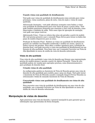 Visão Geral de Desenho 
Usando vistas com qualidade de detalhamento 
Você pode usar vistas de qualidade de detalhamento como entrada para vistas 
principais, vistas auxiliares, plano de corte, vista de seção e vistas de seção 
quebrada. 
Adicionando Anotações - você pode adicionar anotações como balões a vistas 
com qualidade de detalhamento para criar listas de peças a partir delas. Você 
pode também posicionar elementos que conectam a uma vista de desenho, como 
observações e símbolos de solda. Para esses tipos de operações de anotação, 
você pode usar peças inativas. 
Adicionando Cotas - Como os valores das cotas são gerados a partir do modelo 
3D, você precisa primeiro usar o comando Peças Ativas para tornar os dados das 
peças do modelo disponíveis para as cotas. 
Produção do Desenho Final - Embora as vistas em qualidade de detalhamento 
possam ser exibidas nos formados sombreado e modelo em arame, apenas as 
linhas visíveis são geradas. Para obter a melhor aparência para a produção do 
desenho final, você pode converter a vista com qualidade de detalhamento em um 
formato de alta qualidade. Para fazer isso, use o comando Converter em Vista de 
Alta Qualidade no menu de atalho da vista de desenho selecionada. 
Vistas de alta qualidade 
Uma vista de alta qualidade é uma vista de desenho que fornece uma representação 
precisa do modelo porque é gerada a partir de objetos Parasolid. Vistas de alta 
qualidade podem ser usadas para operações precisas, como dimensionamento e 
para produção do desenho final. 
Criando vistas de alta qualidade 
As configurações padrão no Assistente de Vista de Desenho geram uma vista de 
desenho de alta qualidade para modelo, peça e peça em chapa. Você pode iniciar 
o Assistente de Vista de Desenho usando o comando Arquivo®Criar Desenho ou 
selecionando o botão de comando Assistente de Vista de Desenho. 
Convertendo vistas com qualidade de detalhamento em vistas de alta 
qualidade 
Para converter uma vista de qualidade de detalhamento em uma vista de alta 
qualidade, use o comando Converter em Vista de Alta Qualidade no menu de 
atalho da vista de desenho selecionada. 
Manipulação de vistas de desenho 
Após posicionar uma vista de desenho, é possível manipulá-la para garantir que as 
informações seja apresentadas da forma desejada. 
spse01545 Criando desenhos detalhados 3-41 
 