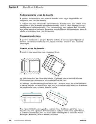 Capítulo 3 Visão Geral de Desenho 
Redimensionando vistas de desenho 
É possível redimensionar uma vista de desenho com a opção Propriedades ao 
selecionar uma vista de desenho. 
A vista de uma peça compartilha a mesma escala da vista usada para criá-la. Caso 
uma vista de peça alinhada seja redimensionada, todas as vistas da peça alinhada 
também serão redimensionadas. Para redimensionar uma vista de peça alinhada 
sem afetar as outras, primeiro desmarque a opção Manter Alinhamento no menu de 
atalho ao selecionar uma vista de desenho. 
Reposicionando vistas 
É possível manipular as posições da vista na folha de desenho para organizá-las 
melhor. Para reposicionar uma vista, clique na vista e arraste-a para sua nova 
localização. 
Girando vistas de desenho 
É possível girar uma vista, com o comando Girar. 
Ao girar uma vista, esta fica desalinhada. É possível usar o comando Manter 
Alinhamento para restaurar a orientação original da vista. 
As cotas na vista do desenho giram com a vista. As cotas usada nos eixos horizontal 
e vertical da folha são modificadas para usar os eixos horizontal e vertical do sistema 
de coordenadas com a vista de desenho girada. 
Não é possível dobrar, reenquadrar ou criar vistas divididas a partir de vistas 
rotacionadas nem é possível derivar vistas de seção ou auxiliares a partir destas. 
A vista rotacionada não pode ser usada como entrada para os comandos Vistas 
Principais, Plano de Corte ou Vistas Auxiliares. 
3-42 Criando desenhos detalhados spse01545 
 