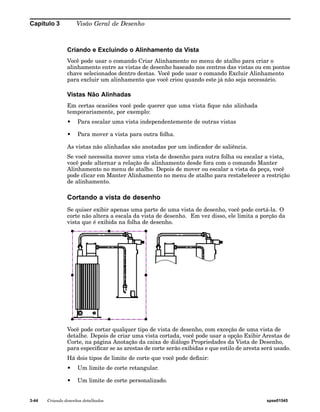 Capítulo 3 Visão Geral de Desenho 
Criando e Excluindo o Alinhamento da Vista 
Você pode usar o comando Criar Alinhamento no menu de atalho para criar o 
alinhamento entre as vistas de desenho baseado nos centros das vistas ou em pontos 
chave selecionados dentro destas. Você pode usar o comando Excluir Alinhamento 
para excluir um alinhamento que você criou quando este já não seja necessário. 
Vistas Não Alinhadas 
Em certas ocasiões você pode querer que uma vista fique não alinhada 
temporariamente, por exemplo: 
• Para escalar uma vista independentemente de outras vistas 
• Para mover a vista para outra folha. 
As vistas não alinhadas são anotadas por um indicador de saliência. 
Se você necessita mover uma vista de desenho para outra folha ou escalar a vista, 
você pode alternar a relação de alinhamento desde fora com o comando Manter 
Alinhamento no menu de atalho. Depois de mover ou escalar a vista da peça, você 
pode clicar em Manter Alinhamento no menu de atalho para restabelecer a restrição 
de alinhamento. 
Cortando a vista de desenho 
Se quiser exibir apenas uma parte de uma vista de desenho, você pode cortá-la. O 
corte não altera a escala da vista de desenho. Em vez disso, ele limita a porção da 
vista que é exibida na folha de desenho. 
Você pode cortar qualquer tipo de vista de desenho, com exceção de uma vista de 
detalhe. Depois de criar uma vista cortada, você pode usar a opção Exibir Arestas de 
Corte, na página Anotação da caixa de diálogo Propriedades da Vista de Desenho, 
para especificar se as arestas de corte serão exibidas e que estilo de aresta será usado. 
Há dois tipos de limite de corte que você pode definir: 
• Um limite de corte retangular. 
• Um limite de corte personalizado. 
3-44 Criando desenhos detalhados spse01545 
 