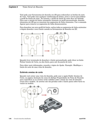Capítulo 3 Visão Geral de Desenho 
Você pode usar ferramentas de desenho em 2D para redesenhar as bordas do corte 
de vista. Você pode usar qualquer combinação de linhas, arcos e curvas para definir 
o perfil de limite de corte. No entanto, o perfil de limite de corte deve ser fechado. 
Para usar a porção do limite retangular existente no perfil personalizado, desenhe 
elementos em 2D que se conectem aos segmentos de linha existentes. Use o comando 
Aparar para remover os segmentos de linha desnecessários. 
Para desenhar um novo perfil de limite, exclua todos os segmentos de linha existentes 
e depois desenhe o novo limite usando as ferramentas de desenho em 2D. 
Quando tiver terminado de desenhar o limite personalizado, pode clicar no botão 
Fechar Limite de Corte, na aba Início, para sair da janela de corte. 
Para obter mais informações, consulte o tópico de Ajuda: Exemplo: Modifique o 
limite de corte de uma vista de desenho. 
Exibindo arestas de corte 
Quando você cortar uma vista de desenho, pode usar a opção Exibir Arestas de 
Corte, na página Anotação da caixa de diálogo Propriedades da Vista de Desenho 
para especificar se as arestas serão exibidas onde o limite da vista de desenho 
cruza com o modelo. As arestas não são geradas onde o limite passa sobre furos ou 
vazios no modelo. 
3-46 Criando desenhos detalhados spse01545 
 
