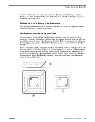 Visão Geral de Desenho 
Quando você altera essa opção em uma vista de desenho existente, a vista de 
desenho se torna desatualizada. Você pode atualizar a vista de desenho usando o 
comando Atualizar Vistas. 
Desfazendo o corte de uma vista de desenho 
Você pode retornar uma vista de desenho cortada à sua exibição original usando o 
comando Não Cortar no menu de atalho. 
Eliminando a Geometria de uma Vista 
Ao especificar a profundidade da exibição do desenho para um plano de corte 
posterior, é possível simplificar qualquer tipo de vista de desenho para que a forma 
geométrica atrás do plano seja eliminada da vista. Este recurso pode ser utilizado, 
por exemplo, para reduzir sobras atrás da vista da seção ou de uma vista dividida 
de seção. 
Nesta ilustração, a linha tracejada em (1) indica onde o plano de corte posterior será 
aplicado à vista de desenho original. A vista ortográfica (2) mostra a ferramenta de 
linha dinâmica usada para definir a profundidade da exibição e a localização do 
plano de corte posterior. O resultado (3) mostra como a forma geométrica da vista 
de desenho na frente do plano foi aparada e a forma geométrica completamente 
atrás do plano, eliminada. 
spse01545 Criando desenhos detalhados 3-47 
 